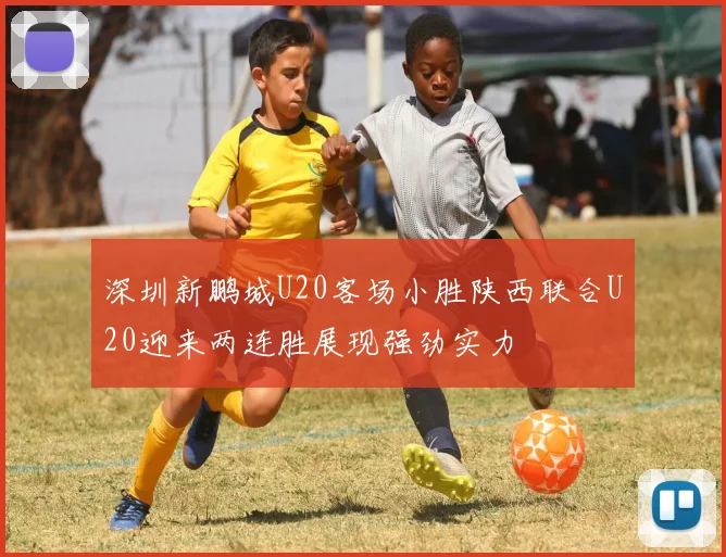 深圳新鹏城U20客场小胜陕西联合U20迎来两连胜展现强劲实力