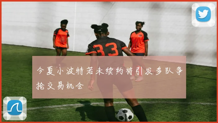 今夏小波特若未续约将引发多队争抢交易机会