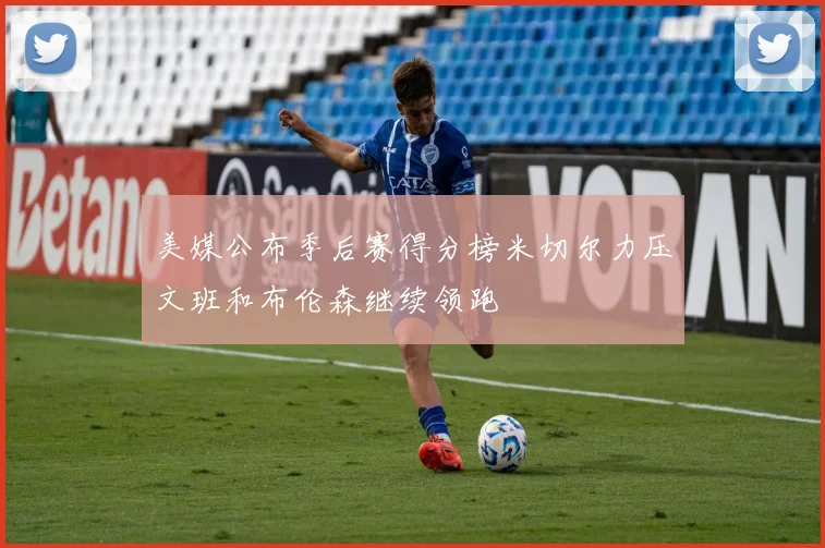 美媒公布季后赛得分榜米切尔力压文班和布伦森继续领跑