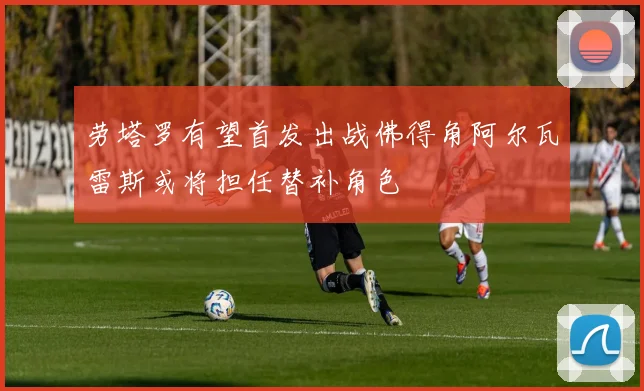 劳塔罗有望首发出战佛得角阿尔瓦雷斯或将担任替补角色