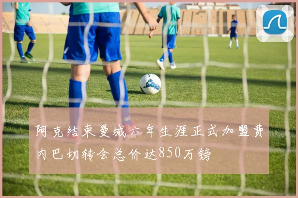 阿克结束曼城六年生涯正式加盟费内巴切转会总价达850万镑
