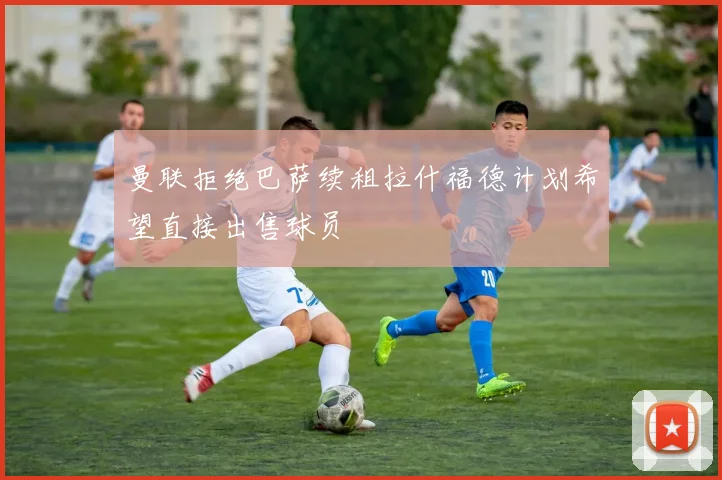 曼联拒绝巴萨续租拉什福德计划希望直接出售球员