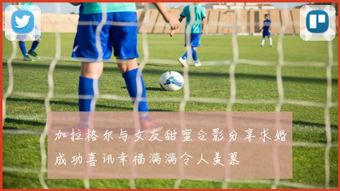 加拉格尔与女友甜蜜合影分享求婚成功喜讯幸福满满令人羡慕