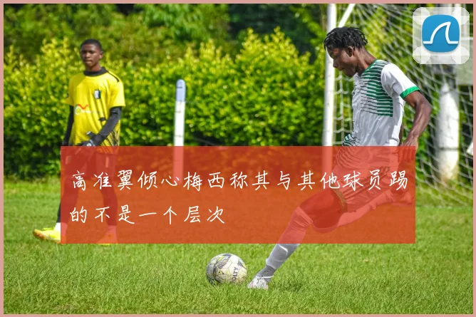 高准翼倾心梅西称其与其他球员踢的不是一个层次