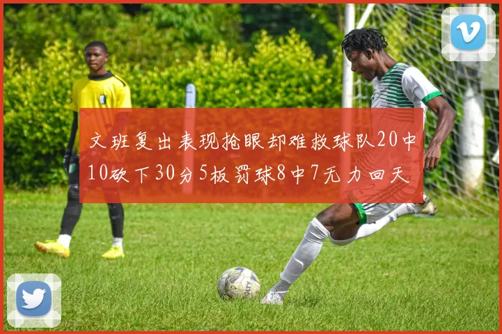 文班复出表现抢眼却难救球队20中10砍下30分5板罚球8中7无力回天
