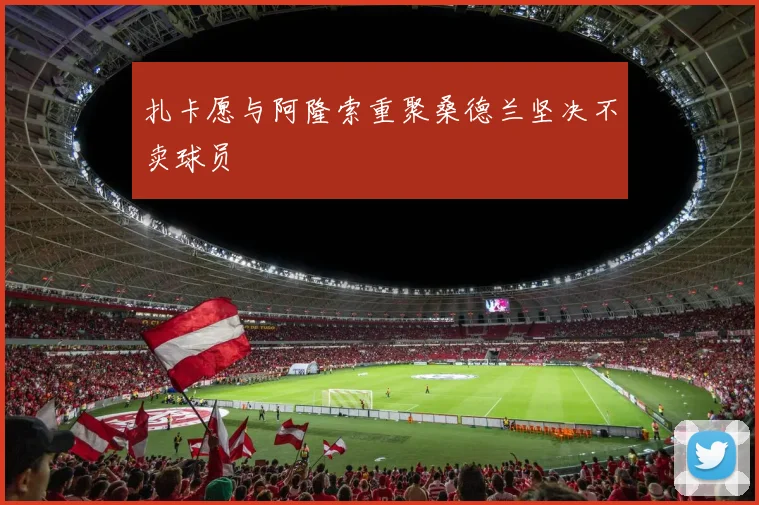 扎卡愿与阿隆索重聚桑德兰坚决不卖球员