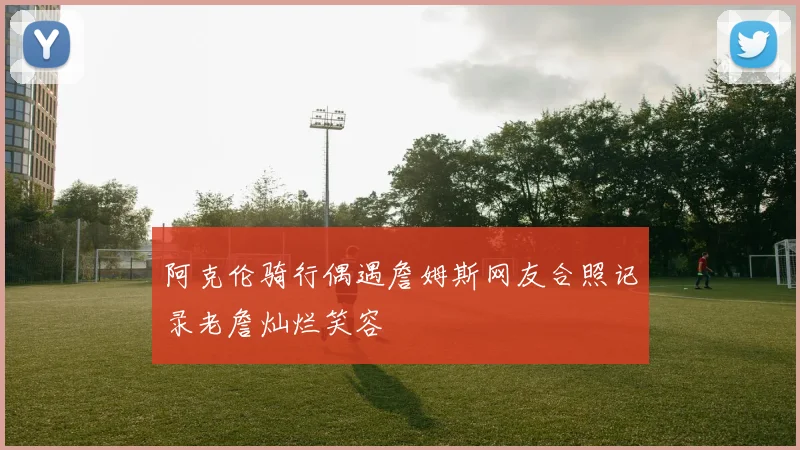 阿克伦骑行偶遇詹姆斯网友合照记录老詹灿烂笑容