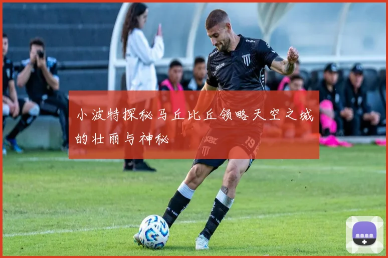 小波特探秘马丘比丘领略天空之城的壮丽与神秘